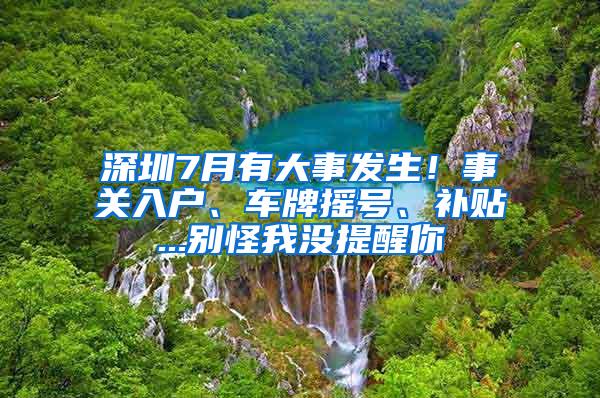 深圳7月有大事发生！事关入户、车牌摇号、补贴...别怪我没提醒你