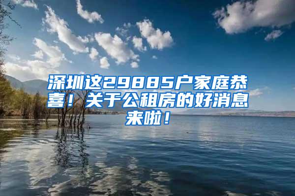 深圳这29885户家庭恭喜！关于公租房的好消息来啦！