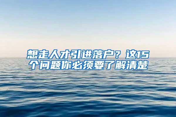 想走人才引进落户？这15个问题你必须要了解清楚