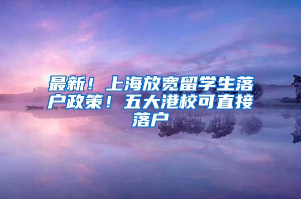 最新！上海放宽留学生落户政策！五大港校可直接落户