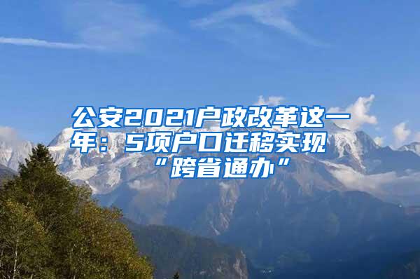 公安2021户政改革这一年：5项户口迁移实现“跨省通办”