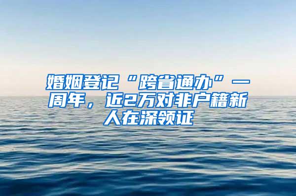 婚姻登记“跨省通办”一周年，近2万对非户籍新人在深领证