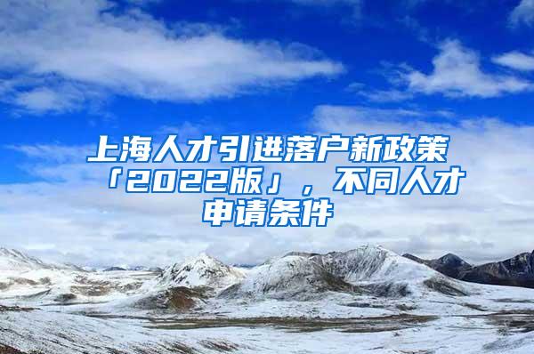 上海人才引进落户新政策「2022版」，不同人才申请条件