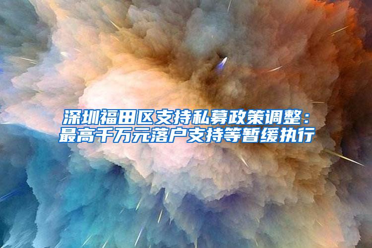 深圳福田区支持私募政策调整：最高千万元落户支持等暂缓执行