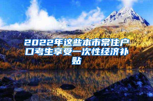 2022年这些本市常住户口考生享受一次性经济补贴