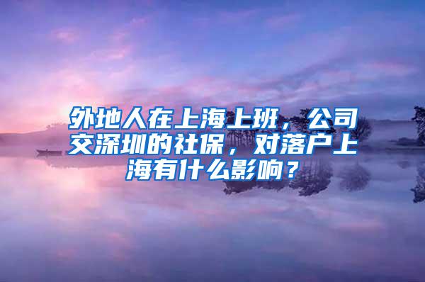 外地人在上海上班，公司交深圳的社保，对落户上海有什么影响？