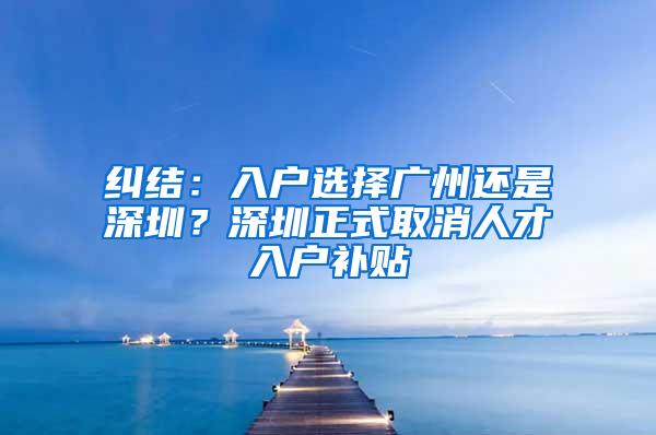 纠结：入户选择广州还是深圳？深圳正式取消人才入户补贴