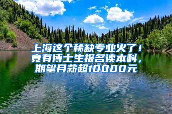 上海这个稀缺专业火了！竟有博士生报名读本科，期望月薪超10000元