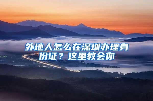 外地人怎么在深圳办理身份证？这里教会你