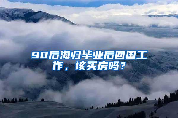 90后海归毕业后回国工作，该买房吗？