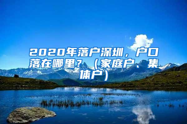 2020年落户深圳，户口落在哪里？（家庭户、集体户）