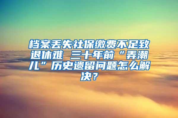 档案丢失社保缴费不足致退休难 三十年前“弄潮儿”历史遗留问题怎么解决？