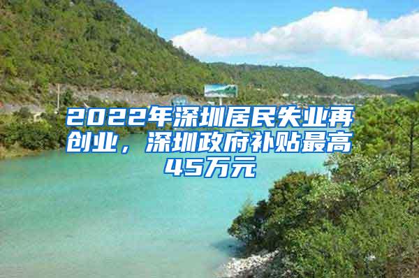 2022年深圳居民失业再创业，深圳政府补贴最高45万元