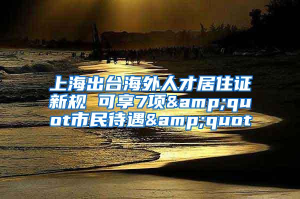 上海出台海外人才居住证新规 可享7项&quot市民待遇&quot