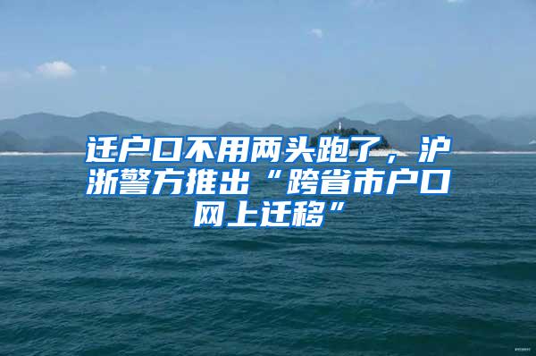 迁户口不用两头跑了，沪浙警方推出“跨省市户口网上迁移”