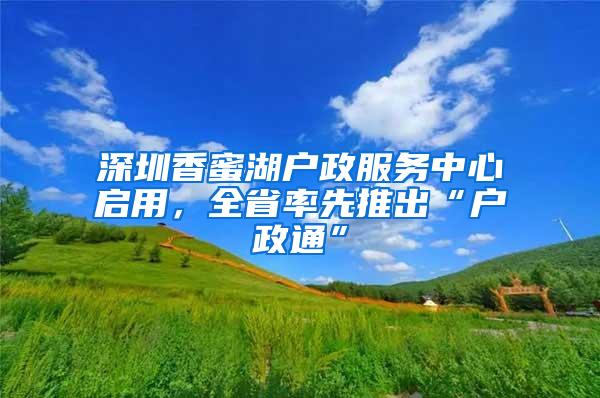 深圳香蜜湖户政服务中心启用，全省率先推出“户政通”