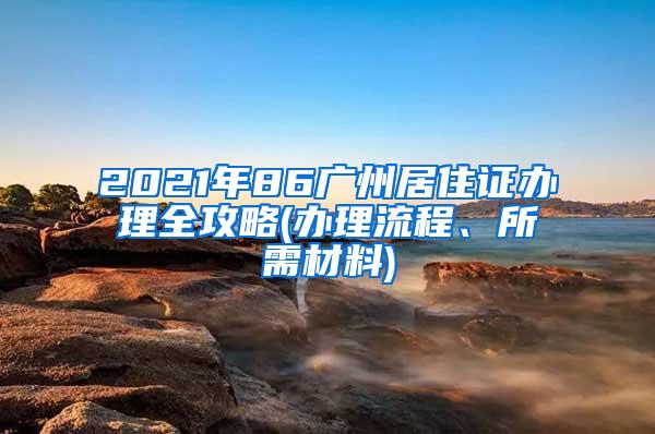 2021年86广州居住证办理全攻略(办理流程、所需材料)