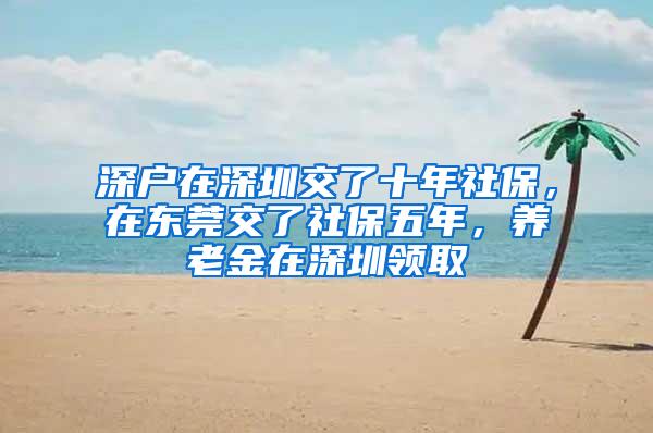 深户在深圳交了十年社保，在东莞交了社保五年，养老金在深圳领取