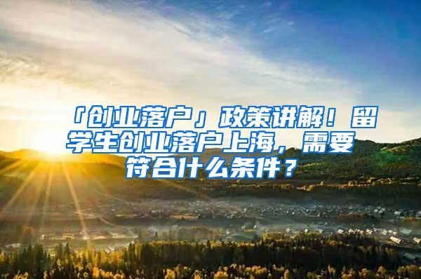 「创业落户」政策讲解！留学生创业落户上海，需要符合什么条件？