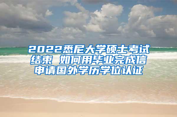 2022悉尼大学硕士考试结束 如何用毕业完成信申请国外学历学位认证