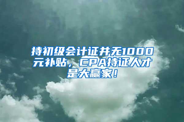 持初级会计证并无1000元补贴，CPA持证人才是大赢家！