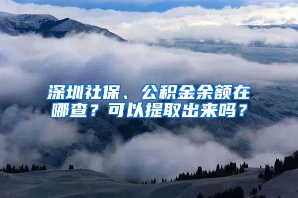 深圳社保、公积金余额在哪查？可以提取出来吗？