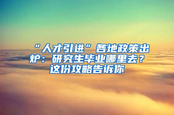 “人才引进”各地政策出炉：研究生毕业哪里去？这份攻略告诉你