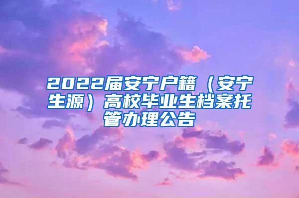 2022届安宁户籍（安宁生源）高校毕业生档案托管办理公告