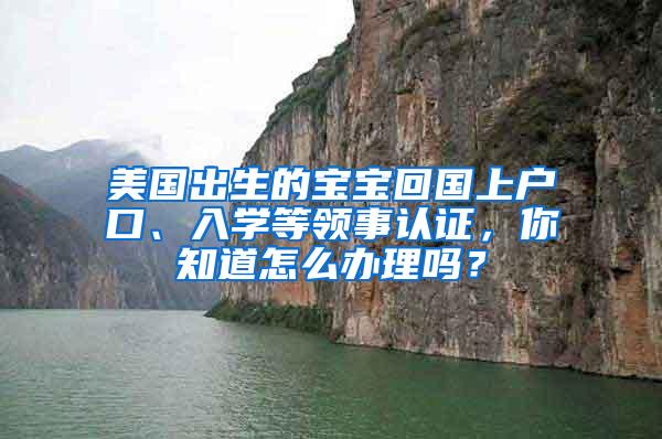 美国出生的宝宝回国上户口、入学等领事认证，你知道怎么办理吗？