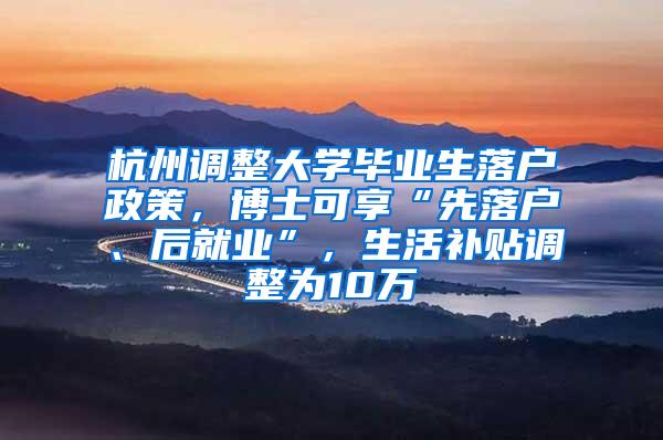 杭州调整大学毕业生落户政策，博士可享“先落户、后就业”，生活补贴调整为10万