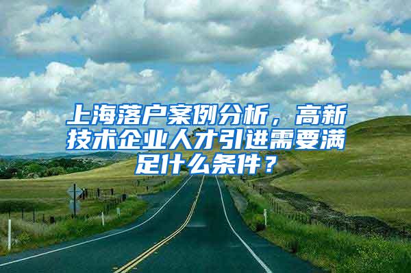 上海落户案例分析，高新技术企业人才引进需要满足什么条件？