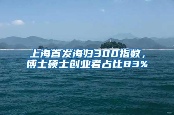 上海首发海归300指数，博士硕士创业者占比83%