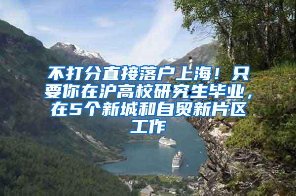 不打分直接落户上海！只要你在沪高校研究生毕业，在5个新城和自贸新片区工作