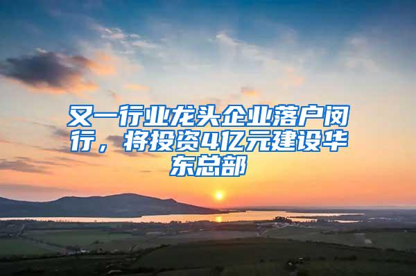 又一行业龙头企业落户闵行，将投资4亿元建设华东总部