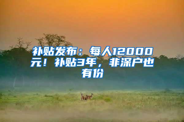 补贴发布：每人12000元！补贴3年，非深户也有份