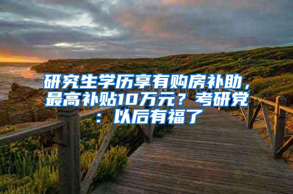 研究生学历享有购房补助，最高补贴10万元？考研党：以后有福了