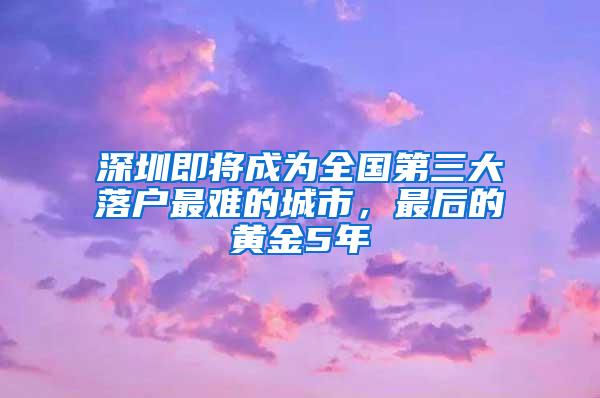 深圳即将成为全国第三大落户最难的城市，最后的黄金5年