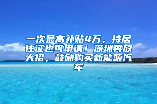 一次最高补贴4万，持居住证也可申请！深圳再放大招，鼓励购买新能源汽车