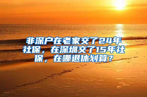 非深户在老家交了24年社保，在深圳交了15年社保，在哪退休划算？