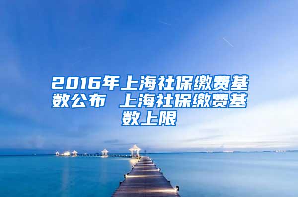 2016年上海社保缴费基数公布 上海社保缴费基数上限