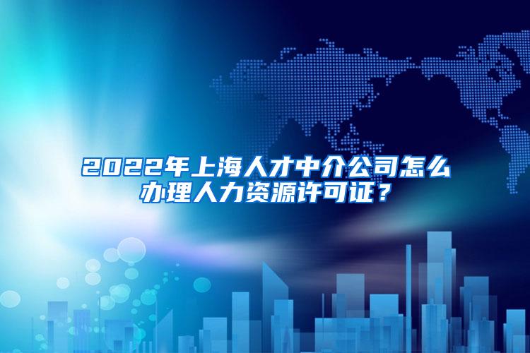 2022年上海人才中介公司怎么办理人力资源许可证？