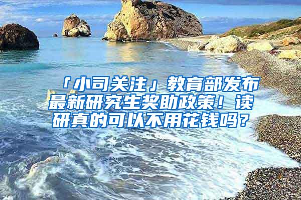 「小司关注」教育部发布最新研究生奖助政策！读研真的可以不用花钱吗？