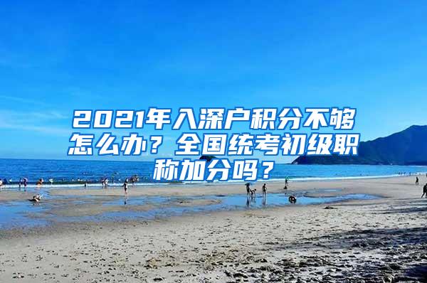 2021年入深户积分不够怎么办？全国统考初级职称加分吗？