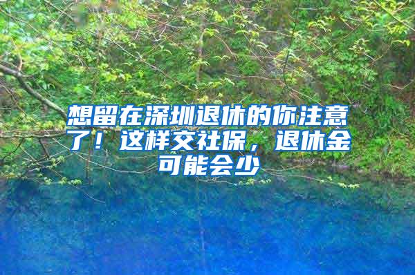 想留在深圳退休的你注意了！这样交社保，退休金可能会少