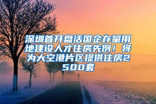 深圳首开盘活国企存量用地建设人才住房先例！将为大空港片区提供住房2500套