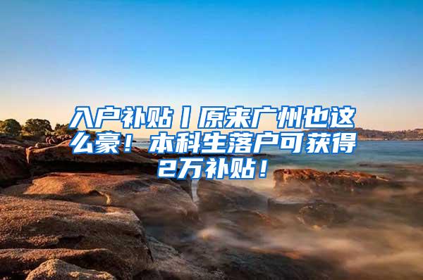 入户补贴丨原来广州也这么豪！本科生落户可获得2万补贴！