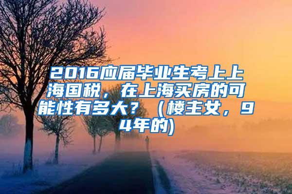 2016应届毕业生考上上海国税，在上海买房的可能性有多大？（楼主女，94年的)