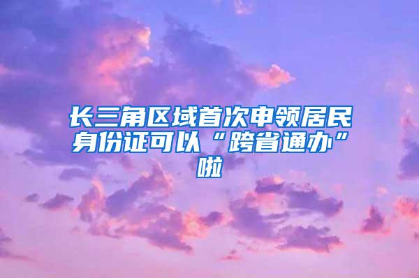 长三角区域首次申领居民身份证可以“跨省通办”啦