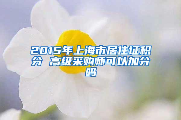 2015年上海市居住证积分 高级采购师可以加分吗