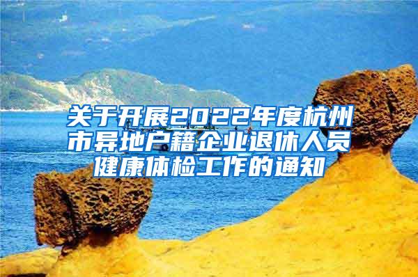 关于开展2022年度杭州市异地户籍企业退休人员健康体检工作的通知